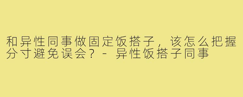和异性同事做固定饭搭子，该怎么把握分寸避免误会？-异性饭搭子同事