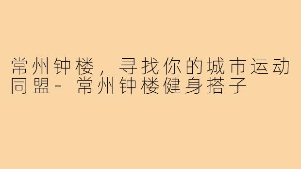 常州钟楼,寻找你的城市运动同盟-常州钟楼健身搭子