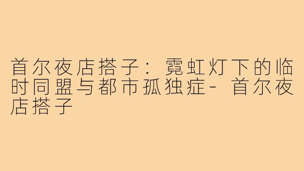 首尔夜店搭子:霓虹灯下的临时同盟与都市孤独症-首尔夜店搭子