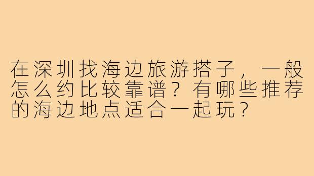 在深圳找海边旅游搭子，一般怎么约比较靠谱？有哪些推荐的海边地点适合一起玩？