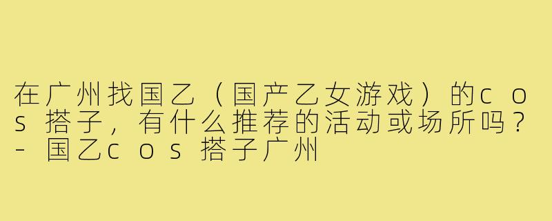 在广州找国乙（国产乙女游戏）的cos搭子，有什么推荐的活动或场所吗？-国乙cos搭子广州