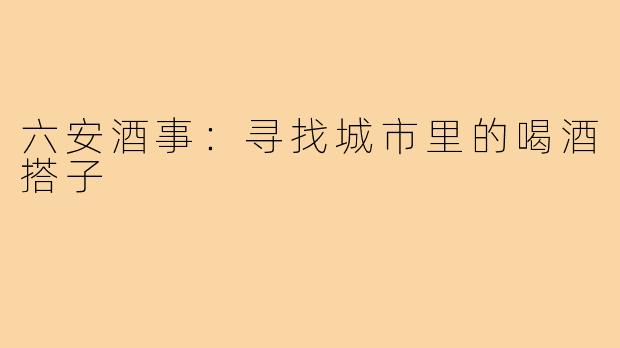 六安酒事:寻找城市里的喝酒搭子