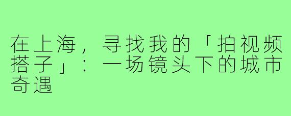 在上海,寻找我的「拍视频搭子」:一场镜头下的城市奇遇
