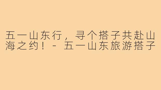 五一山东行，寻个搭子共赴山海之约！-五一山东旅游搭子