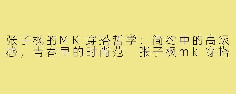 张子枫的MK穿搭哲学:简约中的高级感,青春里的时尚范-张子枫mk穿搭