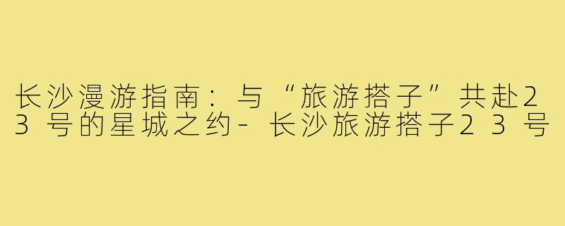 长沙漫游指南:与“旅游搭子”共赴23号的星城之约-长沙旅游搭子23号