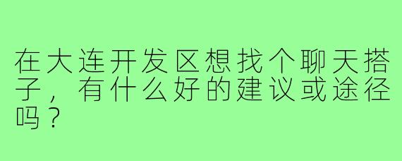 在大连开发区想找个聊天搭子,有什么好的建议或途径吗?