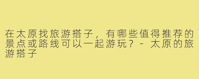 在太原找旅游搭子,有哪些值得推荐的景点或路线可以一起游玩?-太原的旅游搭子