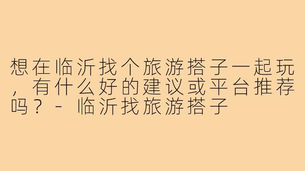 想在临沂找个旅游搭子一起玩,有什么好的建议或平台推荐吗?-临沂找旅游搭子