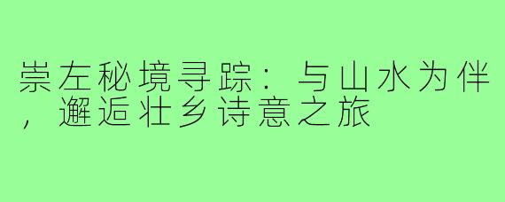 崇左秘境寻踪：与山水为伴，邂逅壮乡诗意之旅