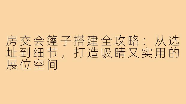 房交会篷子搭建全攻略:从选址到细节,打造吸睛又实用的展位空间