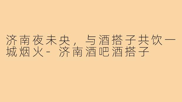 济南夜未央，与酒搭子共饮一城烟火-济南酒吧酒搭子