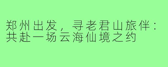 郑州出发，寻老君山旅伴：共赴一场云海仙境之约