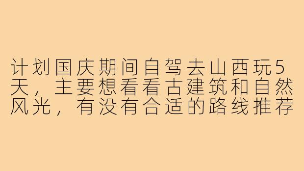 计划国庆期间自驾去山西玩5天,主要想看看古建筑和自然风光,有没有合适的路线推荐?另外山西路况如何,新手司机能否应付?