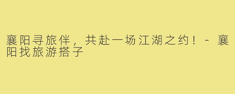 襄阳寻旅伴,共赴一场江湖之约!-襄阳找旅游搭子