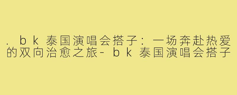 .bk泰国演唱会搭子：一场奔赴热爱的双向治愈之旅-bk泰国演唱会搭子