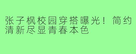 张子枫校园穿搭曝光！简约清新尽显青春本色