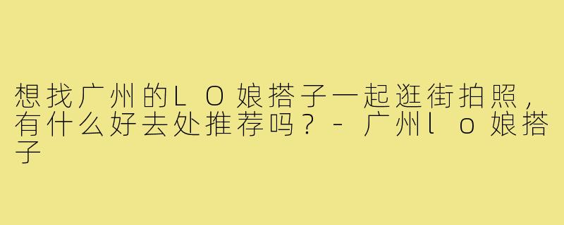 想找广州的LO娘搭子一起逛街拍照,有什么好去处推荐吗?-广州lo娘搭子
