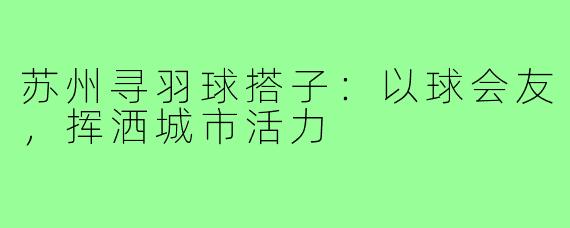 苏州寻羽球搭子:以球会友,挥洒城市活力