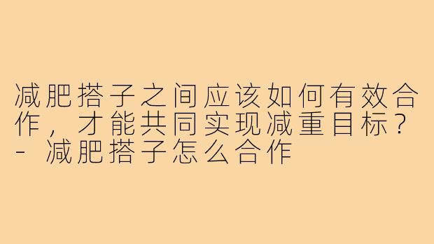 减肥搭子之间应该如何有效合作,才能共同实现减重目标?-减肥搭子怎么合作