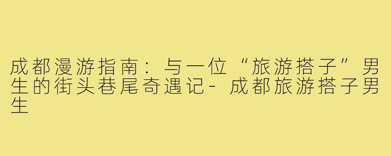 成都漫游指南：与一位“旅游搭子”男生的街头巷尾奇遇记-成都旅游搭子男生