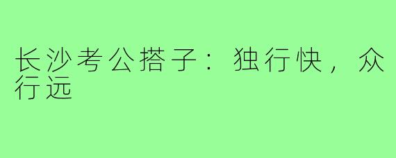 长沙考公搭子:独行快,众行远