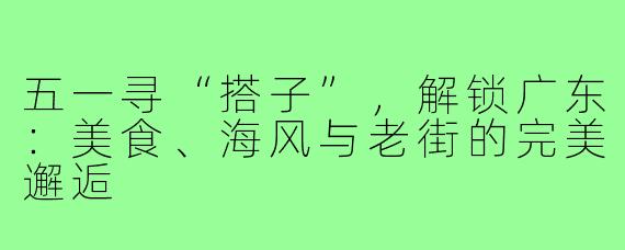 五一寻“搭子”，解锁广东：美食、海风与老街的完美邂逅