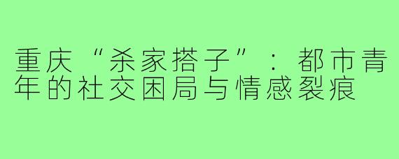 重庆“杀家搭子”:都市青年的社交困局与情感裂痕