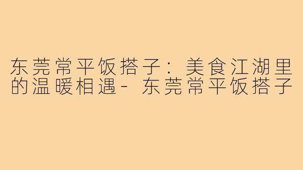 东莞常平饭搭子：美食江湖里的温暖相遇-东莞常平饭搭子
