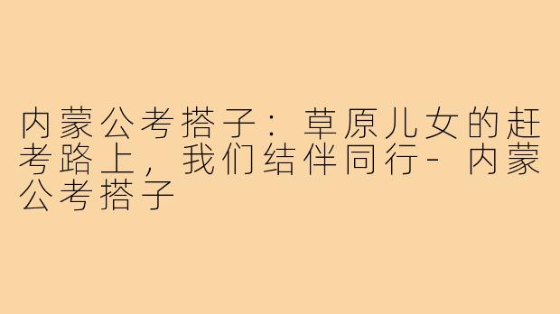 内蒙公考搭子：草原儿女的赶考路上，我们结伴同行-内蒙公考搭子