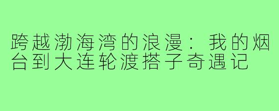 跨越渤海湾的浪漫:我的烟台到大连轮渡搭子奇遇记