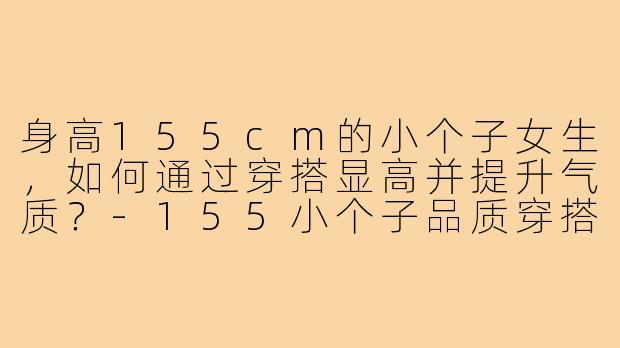 身高155cm的小个子女生，如何通过穿搭显高并提升气质？-155小个子品质穿搭