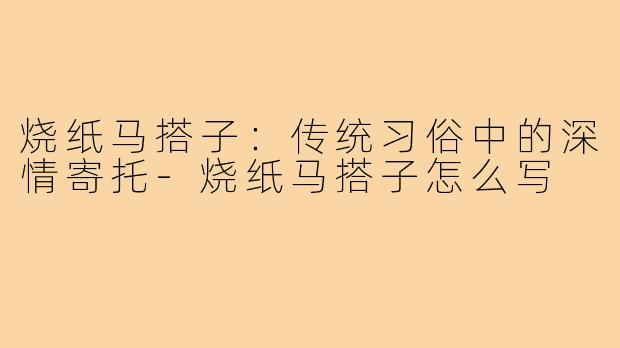 烧纸马搭子:传统习俗中的深情寄托-烧纸马搭子怎么写