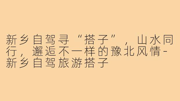 新乡自驾寻“搭子”,山水同行,邂逅不一样的豫北风情-新乡自驾旅游搭子