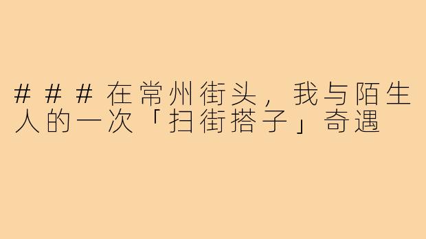 ###在常州街头，我与陌生人的一次「扫街搭子」奇遇
