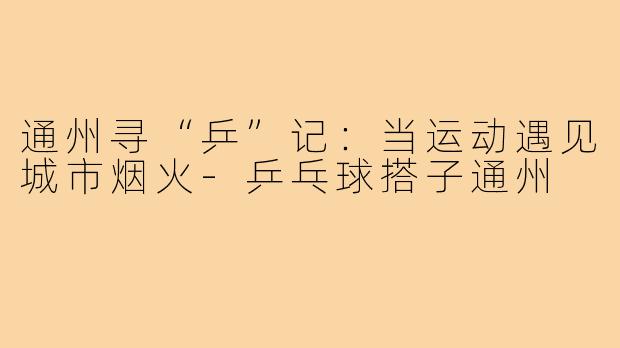 通州寻“乒”记:当运动遇见城市烟火-乒乓球搭子通州
