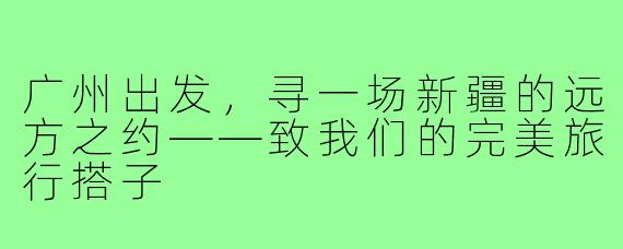 广州出发，寻一场新疆的远方之约——致我们的完美旅行搭子