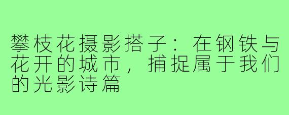 攀枝花摄影搭子：在钢铁与花开的城市，捕捉属于我们的光影诗篇
