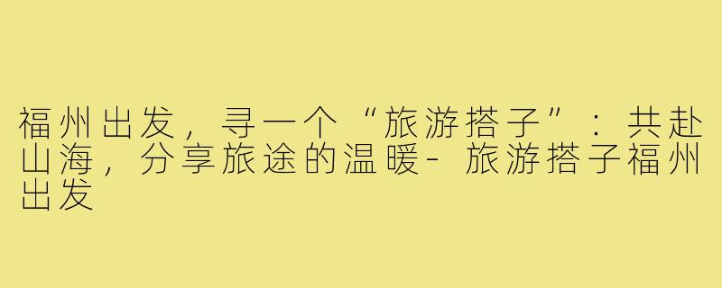 福州出发,寻一个“旅游搭子”:共赴山海,分享旅途的温暖-旅游搭子福州出发