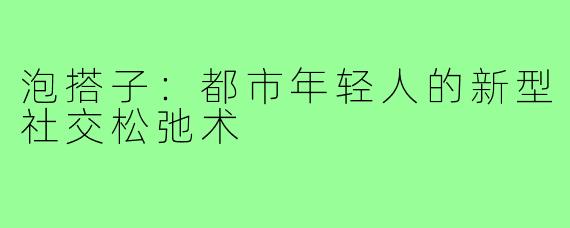 泡搭子:都市年轻人的新型社交松弛术