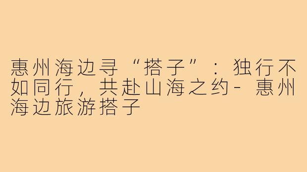 惠州海边寻“搭子”：独行不如同行，共赴山海之约-惠州海边旅游搭子