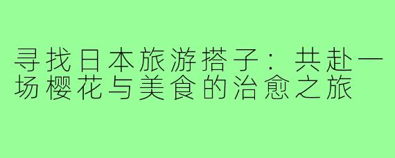 寻找日本旅游搭子：共赴一场樱花与美食的治愈之旅