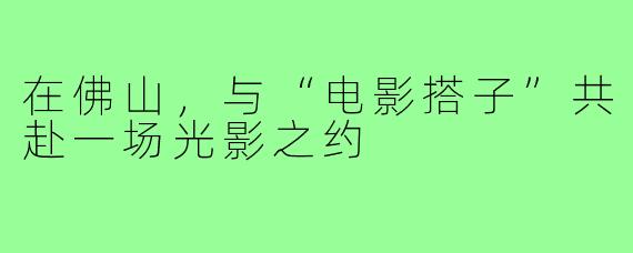 在佛山,与“电影搭子”共赴一场光影之约