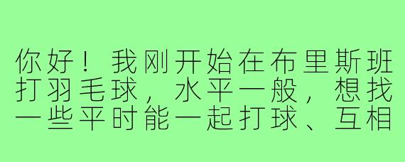 你好！我刚开始在布里斯班打羽毛球，水平一般，想找一些平时能一起打球、互相进步的搭子。请问在哪里可以找到这样的球友或者组织呢？