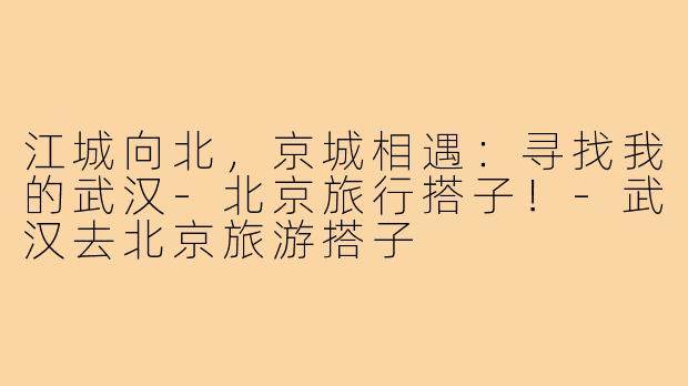 江城向北，京城相遇：寻找我的武汉-北京旅行搭子！-武汉去北京旅游搭子