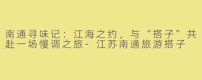 南通寻味记：江海之约，与“搭子”共赴一场慢调之旅-江苏南通旅游搭子