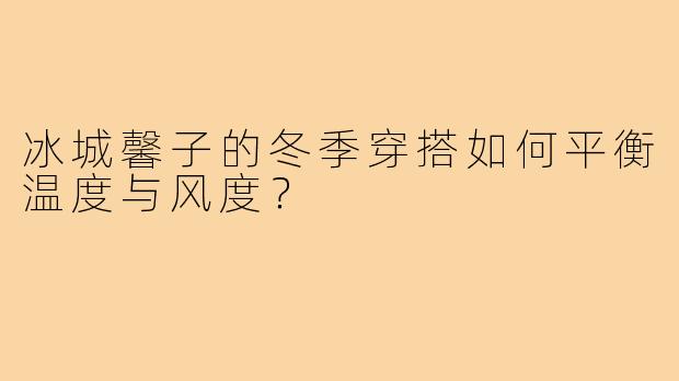 冰城馨子的冬季穿搭如何平衡温度与风度？