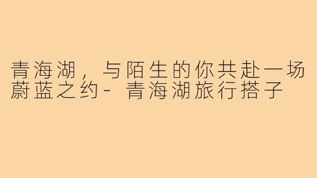 青海湖，与陌生的你共赴一场蔚蓝之约-青海湖旅行搭子