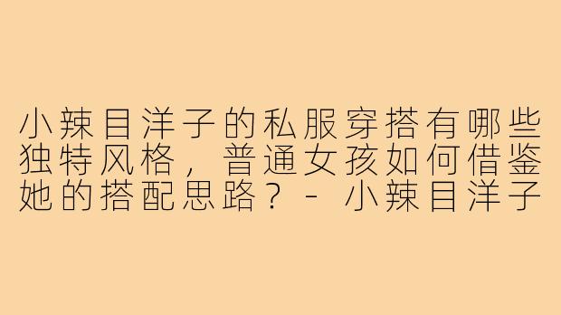小辣目洋子的私服穿搭有哪些独特风格，普通女孩如何借鉴她的搭配思路？-小辣目洋子穿搭