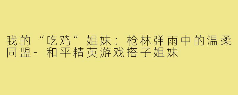我的“吃鸡”姐妹:枪林弹雨中的温柔同盟-和平精英游戏搭子姐妹